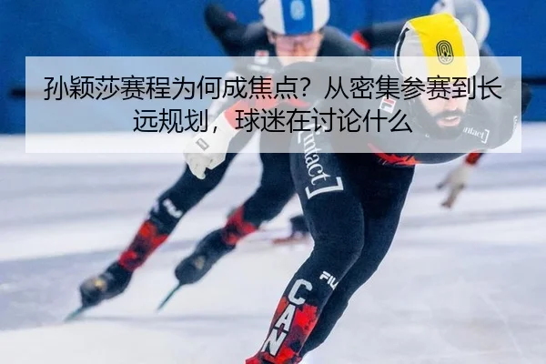 孙颖莎赛程为何成焦点？从密集参赛到长远规划，球迷在讨论什么